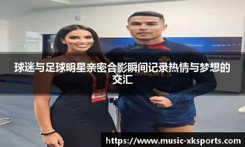 球迷与足球明星亲密合影瞬间记录热情与梦想的交汇